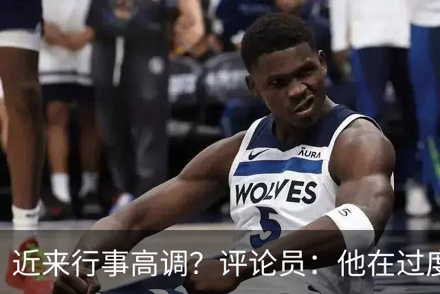 近来行事高调？评论员：他在过度扮演球队老大，其实他还没那么老